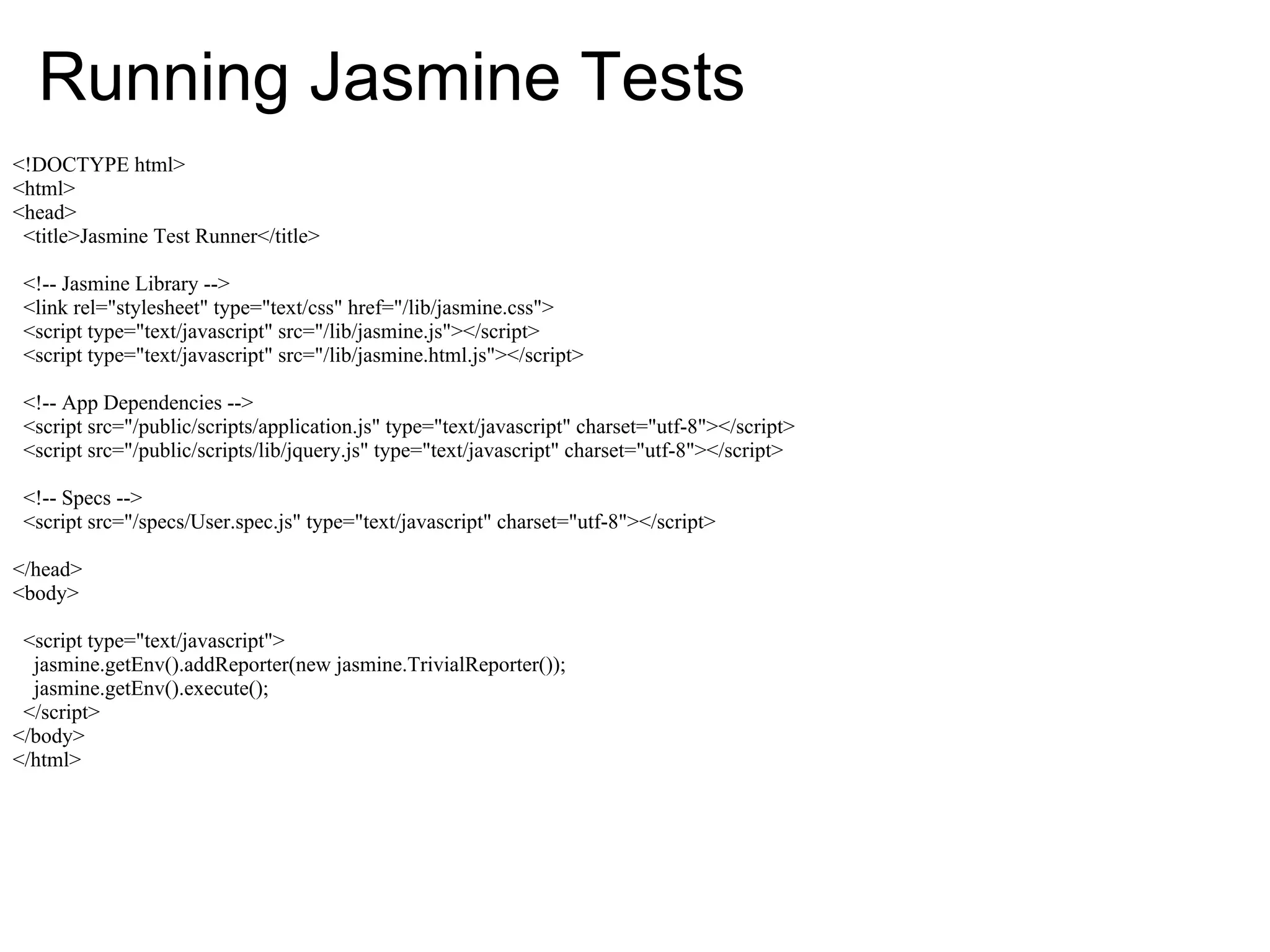 Running Jasmine Tests
<!DOCTYPE html>
<html>
<head>
 <title>Jasmine Test Runner</title>

 <!-- Jasmine Library -->
 <link rel="stylesheet" type="text/css" href="/lib/jasmine.css">
 <script type="text/javascript" src="/lib/jasmine.js"></script>
 <script type="text/javascript" src="/lib/jasmine.html.js"></script>

 <!-- App Dependencies -->
 <script src="/public/scripts/application.js" type="text/javascript" charset="utf-8"></script>
 <script src="/public/scripts/lib/jquery.js" type="text/javascript" charset="utf-8"></script>

 <!-- Specs -->
 <script src="/specs/User.spec.js" type="text/javascript" charset="utf-8"></script>

</head>
<body>

 <script type="text/javascript">
  jasmine.getEnv().addReporter(new jasmine.TrivialReporter());
  jasmine.getEnv().execute();
 </script>
</body>
</html>
 