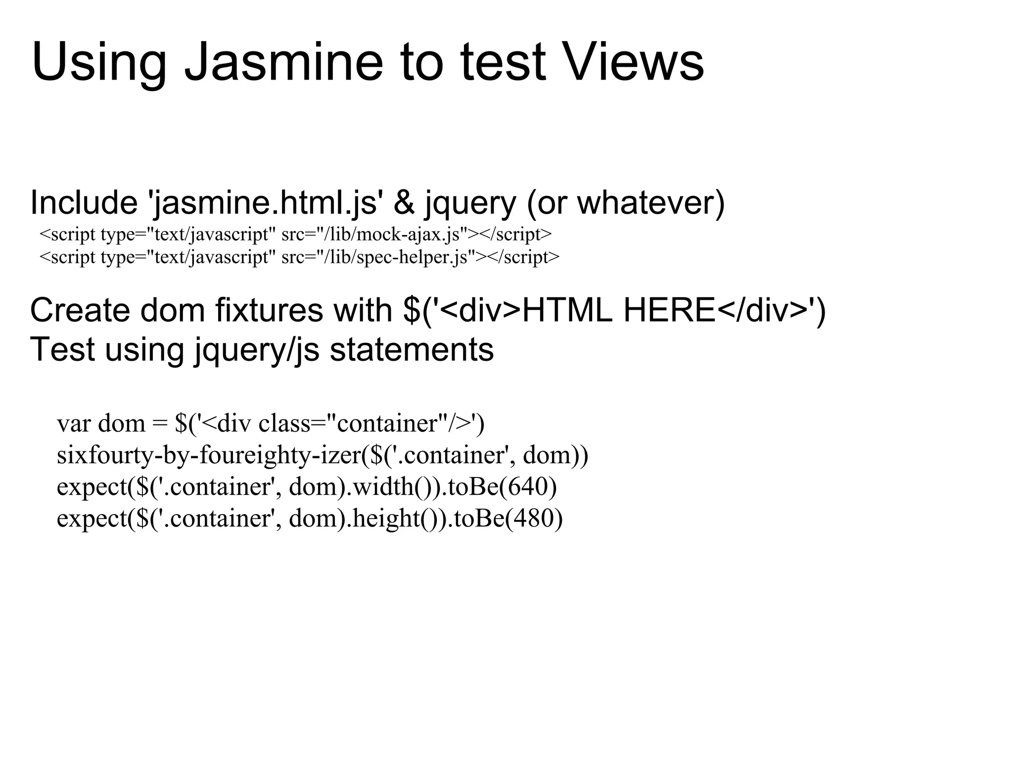 Using Jasmine to test Views

Include 'jasmine.html.js' & jquery (or whatever)
<script type="text/javascript" src="/lib/mock-ajax.js"></script>
<script type="text/javascript" src="/lib/spec-helper.js"></script>

Create dom fixtures with $('<div>HTML HERE</div>')
Test using jquery/js statements

  var dom = $('<div class="container"/>')
  sixfourty-by-foureighty-izer($('.container', dom))
  expect($('.container', dom).width()).toBe(640)
  expect($('.container', dom).height()).toBe(480)
 