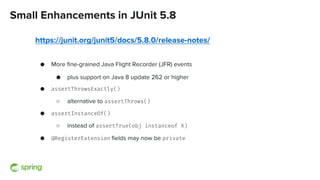Small Enhancements in JUnit 5.8
https://junit.org/junit5/docs/5.8.0/release-notes/
● More fine-grained Java Flight Recorder (JFR) events
● plus support on Java 8 update 262 or higher
● assertThrowsExactly()
○ alternative to assertThrows()
● assertInstanceOf()
○ instead of assertTrue(obj instanceof X)
● @RegisterExtension fields may now be private
 