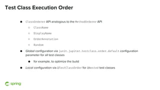 Test Class Execution Order
● ClassOrderer API analogous to the MethodOrderer API
○ ClassName
○ DisplayName
○ OrderAnnotation
○ Random
● Global configuration via junit.jupiter.testclass.order.default configuration
parameter for all test classes
● for example, to optimize the build
● Local configuration via @TestClassOrder for @Nested test classes
 