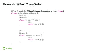 Example: @TestClassOrder
@TestClassOrder(ClassOrderer.OrderAnnotation.class)
class OrderedNestedTests {
@Nested
@Order(1)
class PrimaryTests {
@Test
void test1() {}
}
@Nested
@Order(2)
class SecondaryTests {
@Test
void test2() {}
}
}
 