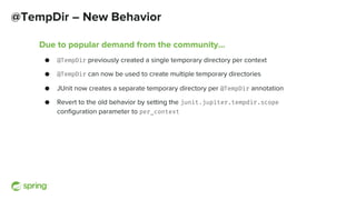 @TempDir – New Behavior
Due to popular demand from the community…
● @TempDir previously created a single temporary directory per context
● @TempDir can now be used to create multiple temporary directories
● JUnit now creates a separate temporary directory per @TempDir annotation
● Revert to the old behavior by setting the junit.jupiter.tempdir.scope
configuration parameter to per_context
 