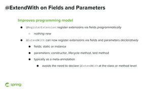 @ExtendWith on Fields and Parameters
Improves programming model
● @RegisterExtension: register extensions via fields programmatically
○ nothing new
● @ExtendWith: can now register extensions via fields and parameters declaratively
● fields: static or instance
● parameters: constructor, lifecycle method, test method
● typically as a meta-annotation
● avoids the need to declare @ExtendWith at the class or method level
 