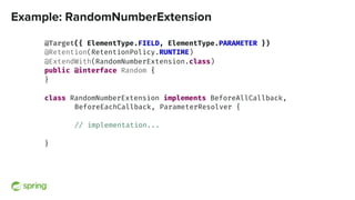 Example: RandomNumberExtension
@Target({ ElementType.FIELD, ElementType.PARAMETER })
@Retention(RetentionPolicy.RUNTIME)
@ExtendWith(RandomNumberExtension.class)
public @interface Random {
}
class RandomNumberExtension implements BeforeAllCallback,
BeforeEachCallback, ParameterResolver {
// implementation...
}
 