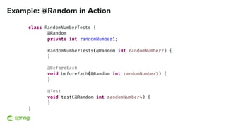 Example: @Random in Action
class RandomNumberTests {
@Random
private int randomNumber1;
RandomNumberTests(@Random int randomNumber2) {
}
@BeforeEach
void beforeEach(@Random int randomNumber3) {
}
@Test
void test(@Random int randomNumber4) {
}
}
 