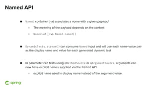 Named API
● Named: container that associates a name with a given payload
○ The meaning of the payload depends on the context
○ Named.of() vs. Named.named()
● DynamicTests.stream() can consume Named input and will use each name-value pair
as the display name and value for each generated dynamic test
● In parameterized tests using @MethodSource or @ArgumentSource, arguments can
now have explicit names supplied via the Named API
○ explicit name used in display name instead of the argument value
 