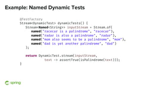Example: Named Dynamic Tests
@TestFactory
Stream<DynamicTest> dynamicTests() {
Stream<Named<String>> inputStream = Stream.of(
named("racecar is a palindrome", "racecar"),
named("radar is also a palindrome", "radar"),
named("mom also seems to be a palindrome", "mom"),
named("dad is yet another palindrome", "dad")
);
return DynamicTest.stream(inputStream,
text -> assertTrue(isPalindrome(text)));
}
 