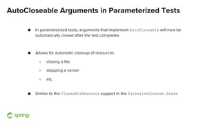 AutoCloseable Arguments in Parameterized Tests
● In parameterized tests, arguments that implement AutoCloseable will now be
automatically closed after the test completes
● Allows for automatic cleanup of resources
○ closing a file
○ stopping a server
○ etc.
● Similar to the CloseableResource support in the ExtensionContext.Store
 