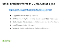 Small Enhancements in JUnit Jupiter 5.8.x
https://junit.org/junit5/docs/5.8.2/release-notes/
● Support for text blocks in @CsvSource
● CSV headers in display names for @CsvSource and @CsvFileSource
● Custom quote character support in @CsvSource and @CsvFileSource
● Java 18 support in the JRE enum
● Access to the ExecutionMode in the ExtensionContext
 