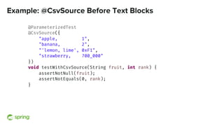 Example: @CsvSource Before Text Blocks
@ParameterizedTest
@CsvSource({
"apple, 1",
"banana, 2",
"'lemon, lime', 0xF1",
"strawberry, 700_000"
})
void testWithCsvSource(String fruit, int rank) {
assertNotNull(fruit);
assertNotEquals(0, rank);
}
 