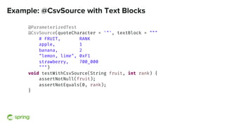 Example: @CsvSource with Text Blocks
@ParameterizedTest
@CsvSource(quoteCharacter = '"', textBlock = """
# FRUIT, RANK
apple, 1
banana, 2
"lemon, lime", 0xF1
strawberry, 700_000
""")
void testWithCsvSource(String fruit, int rank) {
assertNotNull(fruit);
assertNotEquals(0, rank);
}
 