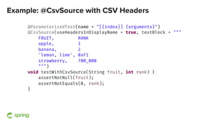 Example: @CsvSource with CSV Headers
@ParameterizedTest(name = "[{index}] {arguments}")
@CsvSource(useHeadersInDisplayName = true, textBlock = """
FRUIT, RANK
apple, 1
banana, 2
'lemon, lime', 0xF1
strawberry, 700_000
""")
void testWithCsvSource(String fruit, int rank) {
assertNotNull(fruit);
assertNotEquals(0, rank);
}
 
