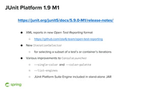JUnit Platform 1.9 M1
https://junit.org/junit5/docs/5.9.0-M1/release-notes/
● XML reports in new Open Test Reporting format
○ https://github.com/ota4j-team/open-test-reporting
● New IterationSelector
○ for selecting a subset of a test’s or container’s iterations
● Various improvements to ConsoleLauncher
○ --single-color and --color-palette
○ --list-engines
○ JUnit Platform Suite Engine included in stand-alone JAR
 
