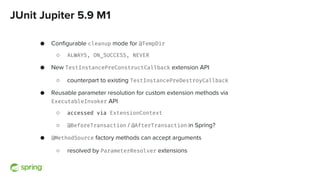 JUnit Jupiter 5.9 M1
● Configurable cleanup mode for @TempDir
○ ALWAYS, ON_SUCCESS, NEVER
● New TestInstancePreConstructCallback extension API
○ counterpart to existing TestInstancePreDestroyCallback
● Reusable parameter resolution for custom extension methods via
ExecutableInvoker API
○ accessed via ExtensionContext
○ @BeforeTransaction / @AfterTransaction in Spring?
● @MethodSource factory methods can accept arguments
○ resolved by ParameterResolver extensions
 
