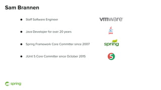 Sam Brannen
● Staff Software Engineer
● Java Developer for over 20 years
● Spring Framework Core Committer since 2007
● JUnit 5 Core Committer since October 2015
 