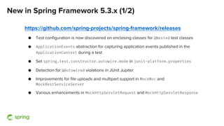 New in Spring Framework 5.3.x (1/2)
https://github.com/spring-projects/spring-framework/releases
● Test configuration is now discovered on enclosing classes for @Nested test classes
● ApplicationEvents abstraction for capturing application events published in the
ApplicationContext during a test
● Set spring.test.constructor.autowire.mode in junit-platform.properties
● Detection for @Autowired violations in JUnit Jupiter
● Improvements for file uploads and multipart support in MockMvc and
MockRestServiceServer
● Various enhancements in MockHttpServletRequest and MockHttpServletResponse
 
