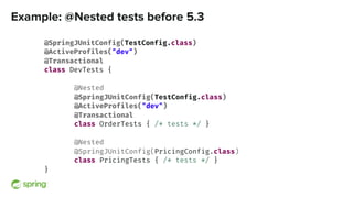 Example: @Nested tests before 5.3
@SpringJUnitConfig(TestConfig.class)
@ActiveProfiles("dev")
@Transactional
class DevTests {
@Nested
@SpringJUnitConfig(TestConfig.class)
@ActiveProfiles("dev")
@Transactional
class OrderTests { /* tests */ }
@Nested
@SpringJUnitConfig(PricingConfig.class)
class PricingTests { /* tests */ }
}
 