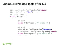 Example: @Nested tests after 5.3
@SpringJUnitConfig(TestConfig.class)
@ActiveProfiles("dev")
@Transactional
class DevTests {
@Nested
class OrderTests { /* tests */ }
@Nested
@NestedTestConfiguration(OVERRIDE)
@SpringJUnitConfig(PricingConfig.class)
class PricingTests { /* tests */ }
}
 