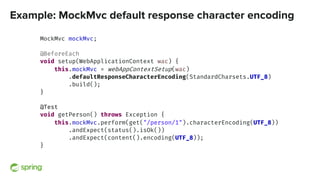 Example: MockMvc default response character encoding
MockMvc mockMvc;
@BeforeEach
void setup(WebApplicationContext wac) {
this.mockMvc = webAppContextSetup(wac)
.defaultResponseCharacterEncoding(StandardCharsets.UTF_8)
.build();
}
@Test
void getPerson() throws Exception {
this.mockMvc.perform(get("/person/1").characterEncoding(UTF_8))
.andExpect(status().isOk())
.andExpect(content().encoding(UTF_8));
}
 