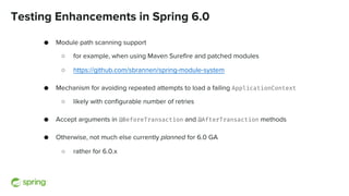 Testing Enhancements in Spring 6.0
● Module path scanning support
○ for example, when using Maven Surefire and patched modules
○ https://github.com/sbrannen/spring-module-system
● Mechanism for avoiding repeated attempts to load a failing ApplicationContext
○ likely with configurable number of retries
● Accept arguments in @BeforeTransaction and @AfterTransaction methods
● Otherwise, not much else currently planned for 6.0 GA
○ rather for 6.0.x
 