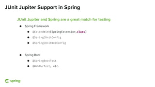 JUnit Jupiter Support in Spring
JUnit Jupiter and Spring are a great match for testing
● Spring Framework
● @ExtendWith(SpringExtension.class)
● @SpringJUnitConfig
● @SpringJUnitWebConfig
● Spring Boot
● @SpringBootTest
● @WebMvcTest, etc.
 
