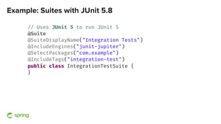 Example: Suites with JUnit 5.8
// Uses JUnit 5 to run JUnit 5
@Suite
@SuiteDisplayName("Integration Tests")
@IncludeEngines("junit-jupiter")
@SelectPackages("com.example")
@IncludeTags("integration-test")
public class IntegrationTestSuite {
}
 