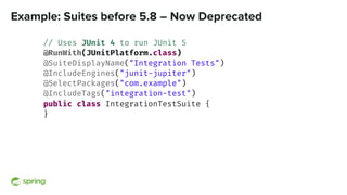 Example: Suites before 5.8 – Now Deprecated
// Uses JUnit 4 to run JUnit 5
@RunWith(JUnitPlatform.class)
@SuiteDisplayName...