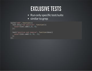 EXCLUSIVE TESTS 
Run only specific test/suite 
similar to grep 
suite("add", function(){ 
test.only("two positive", function(){ 
assert(Calc.add(1,3), 4); 
}); 
test("positive and negaive", function(done){ 
assert(Calc.add(-5, 4), -1); 
}) 
}); 
 