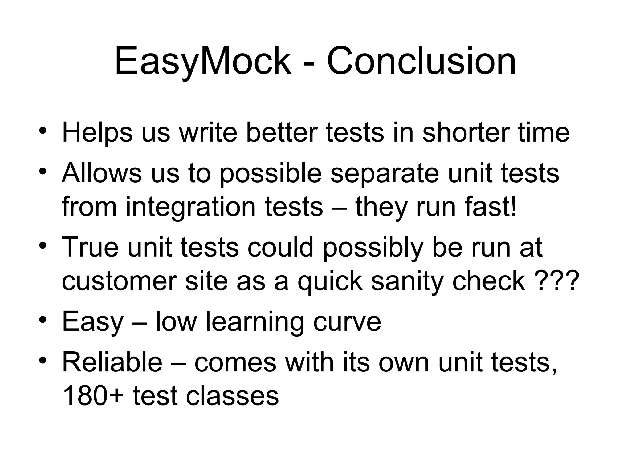 EasyMock - Conclusion
• Helps us write better tests in shorter time
• Allows us to possible separate unit tests
  from integration tests – they run fast!
• True unit tests could possibly be run at
  customer site as a quick sanity check ???
• Easy – low learning curve
• Reliable – comes with its own unit tests,
  180+ test classes
 