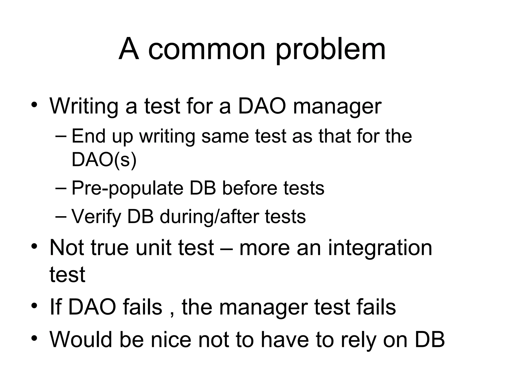 A common problem
• Writing a test for a DAO manager
  – End up writing same test as that for the
    DAO(s)
  – Pre-populate DB before tests
  – Verify DB during/after tests
• Not true unit test – more an integration
  test
• If DAO fails , the manager test fails
• Would be nice not to have to rely on DB
 