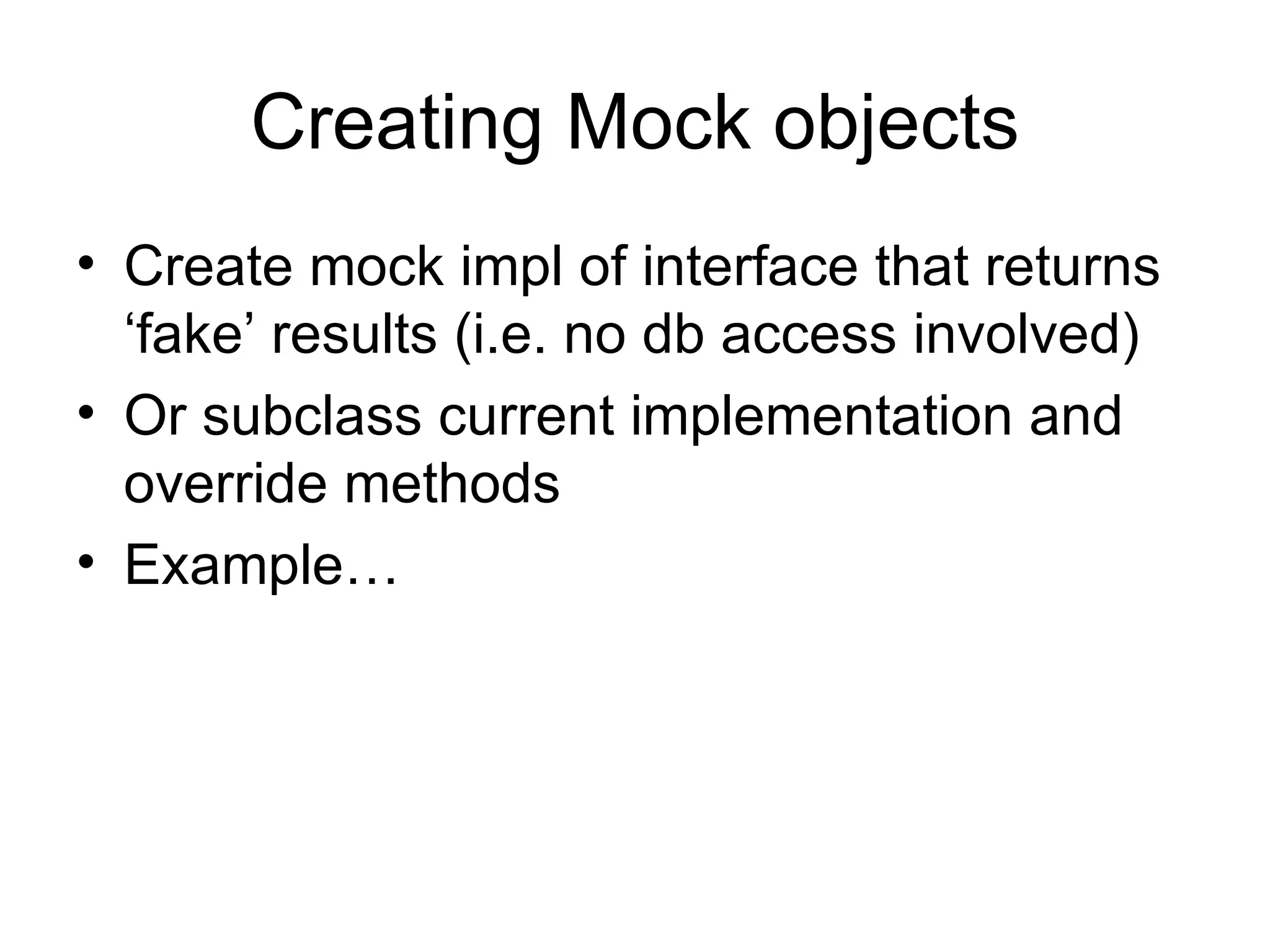 Creating Mock objects
• Create mock impl of interface that returns
  ‘fake’ results (i.e. no db access involved)
• Or subclass current implementation and
  override methods
• Example…
 