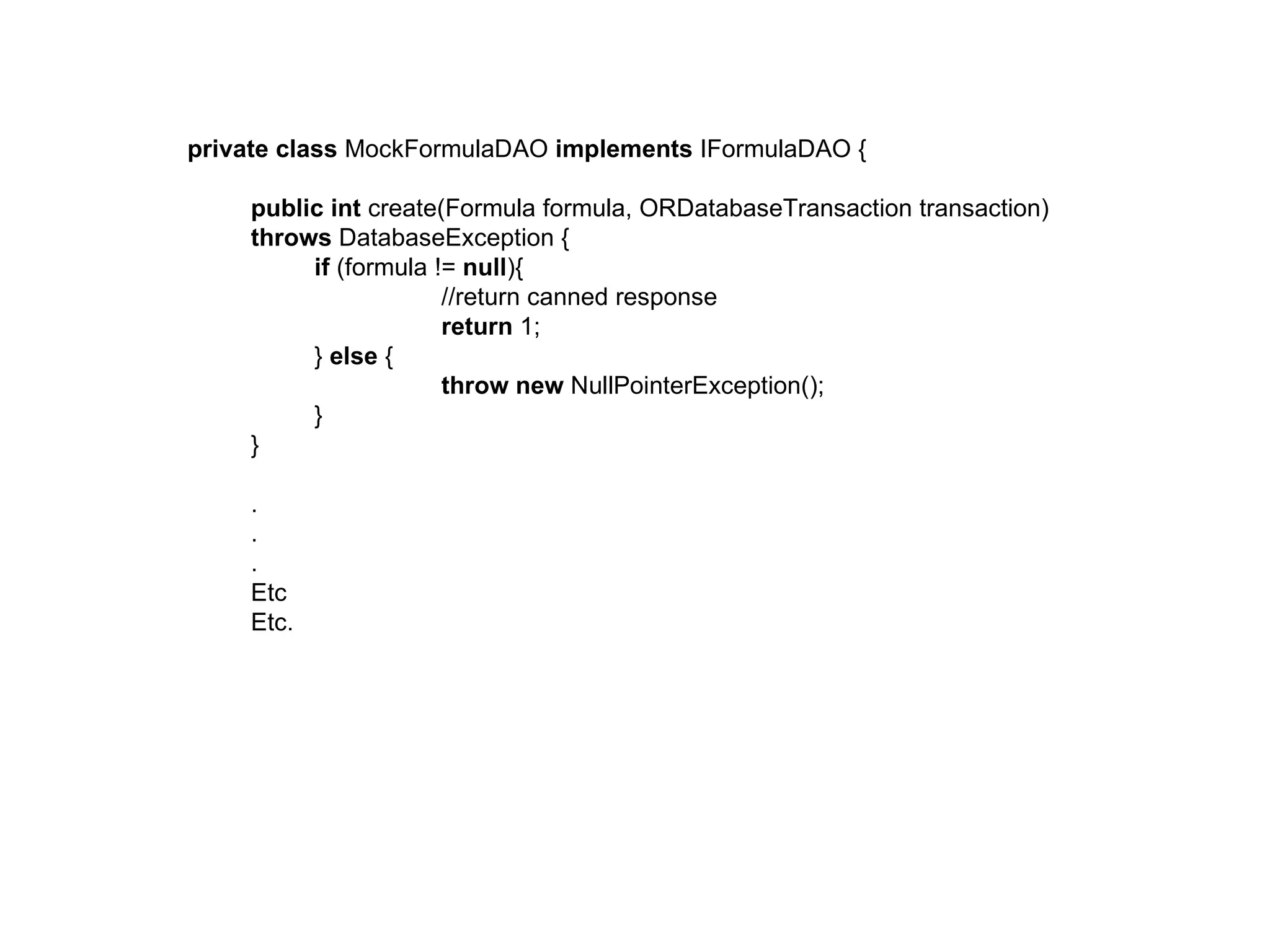 private class MockFormulaDAO implements IFormulaDAO {

    public int create(Formula formula, ORDatabaseTransaction transaction)
    throws DatabaseException {
         if (formula != null){
                      //return canned response
                      return 1;
         } else {
                      throw new NullPointerException();
         }
    }

    .
    .
    .
    Etc
    Etc.
 