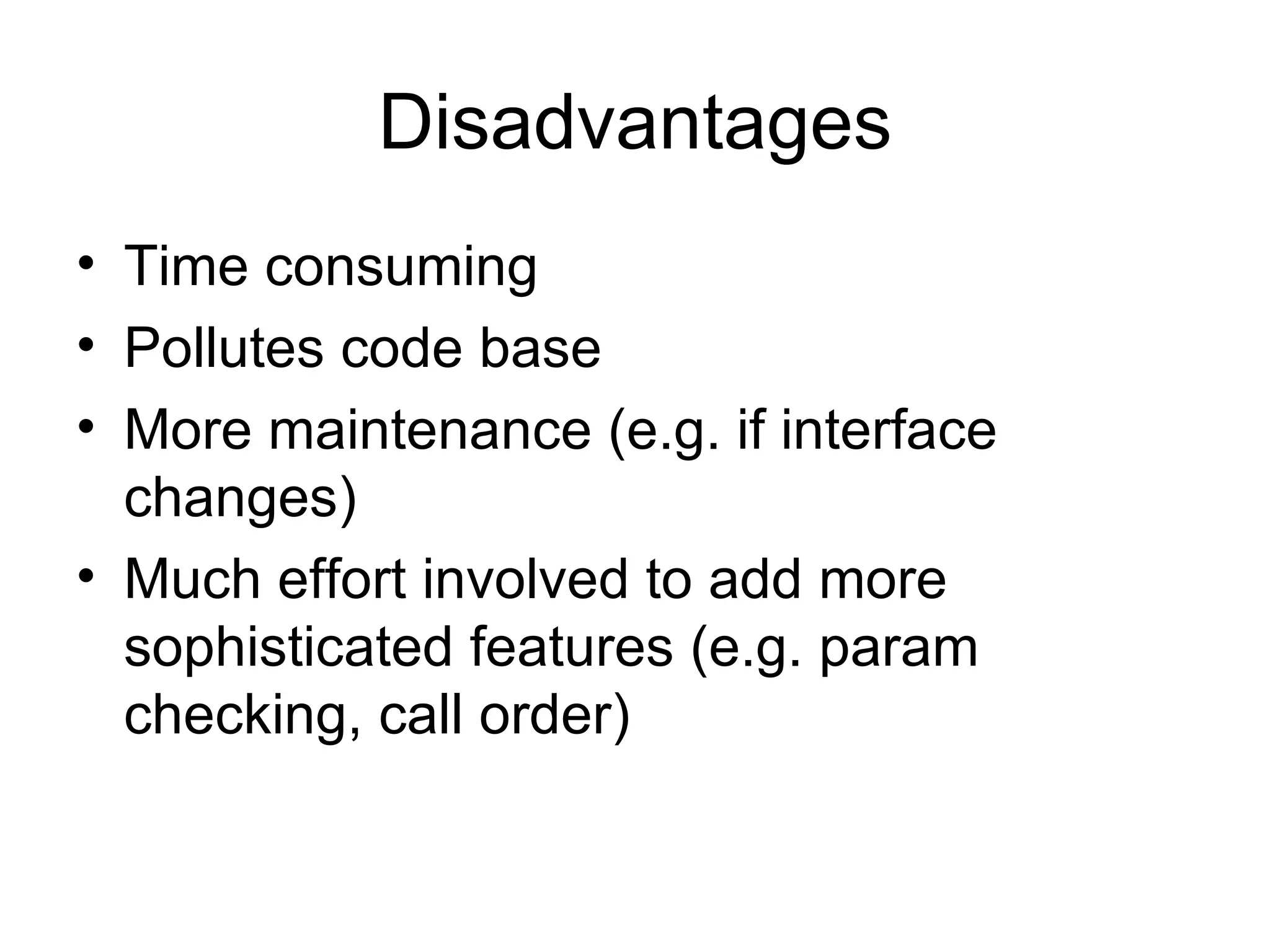Disadvantages
• Time consuming
• Pollutes code base
• More maintenance (e.g. if interface
  changes)
• Much effort involved to add more
  sophisticated features (e.g. param
  checking, call order)
 