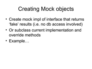 Creating Mock objects
• Create mock impl of interface that returns
  ‘fake’ results (i.e. no db access involved)
• Or subclass current implementation and
  override methods
• Example…
 