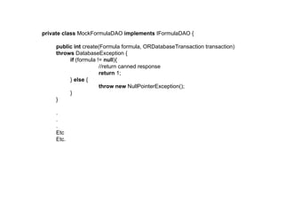 private class MockFormulaDAO implements IFormulaDAO {

    public int create(Formula formula, ORDatabaseTransaction transaction)
    throws DatabaseException {
         if (formula != null){
                      //return canned response
                      return 1;
         } else {
                      throw new NullPointerException();
         }
    }

    .
    .
    .
    Etc
    Etc.
 