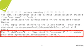 @roesslerj47
*************** recheck warning ***************
The HTML id attribute used for element identification changed
from 'username' to 'asda'.
retest identified the element based on the persisted Golden
Master.
If you apply these changes to the Golden Master , your test
de.retest.recheck.example.MyUnbreakableSeleniumTest will
break.
Use `By.id("asda")` or `By.retestId("username-1")` to update
your test MyUnbreakableSeleniumTest.java:27.
 