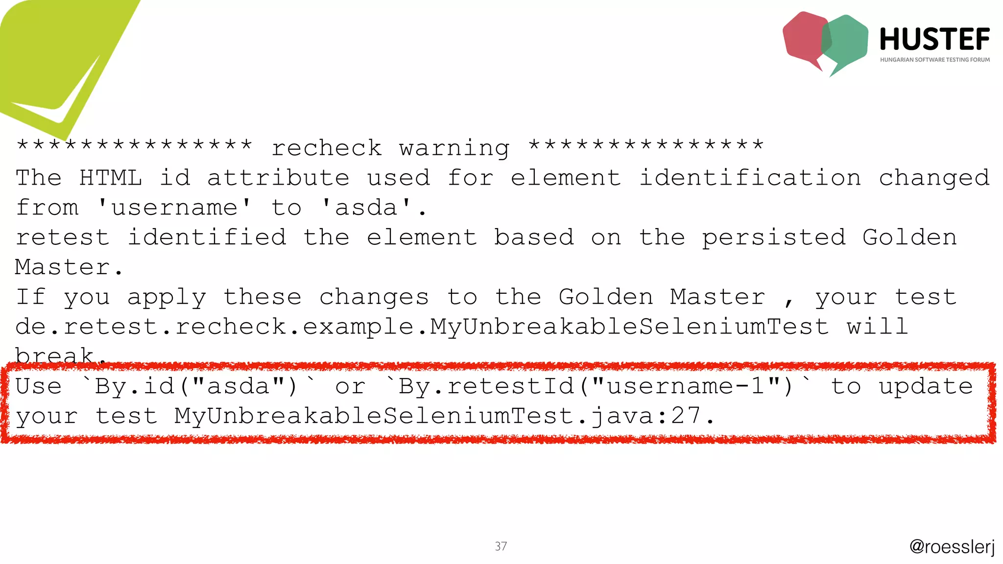 @roesslerj37
*************** recheck warning ***************
The HTML id attribute used for element identification changed
from 'username' to 'asda'.
retest identified the element based on the persisted Golden
Master.
If you apply these changes to the Golden Master , your test
de.retest.recheck.example.MyUnbreakableSeleniumTest will
break.
Use `By.id("asda")` or `By.retestId("username-1")` to update
your test MyUnbreakableSeleniumTest.java:27.
 