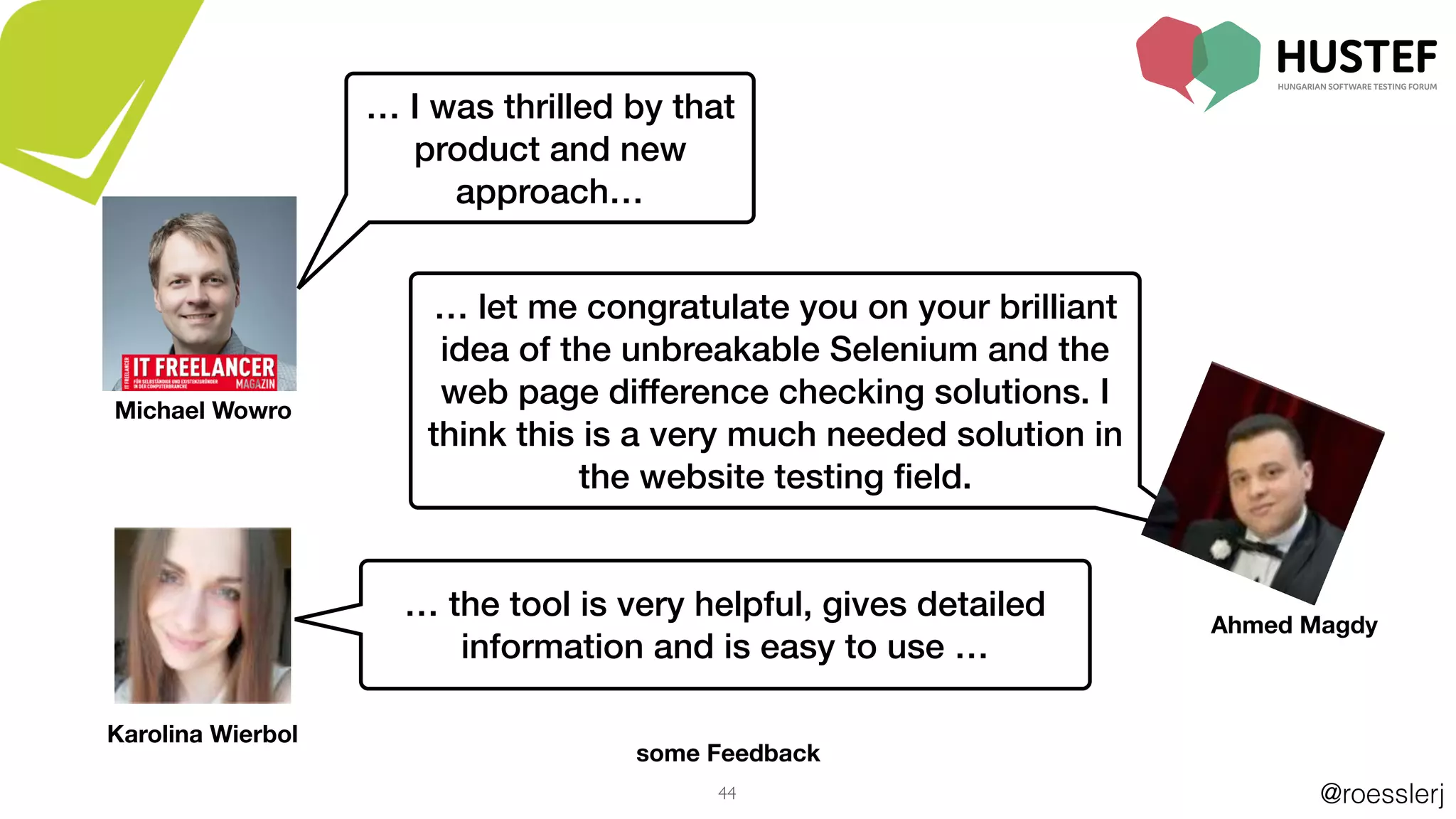 @roesslerj44
some Feedback
… I was thrilled by that
product and new
approach…
… let me congratulate you on your brilliant
idea of the unbreakable Selenium and the
web page difference checking solutions. I
think this is a very much needed solution in
the website testing ﬁeld.
Ahmed Magdy
Michael Wowro
… the tool is very helpful, gives detailed
information and is easy to use …
Karolina Wierbol
 