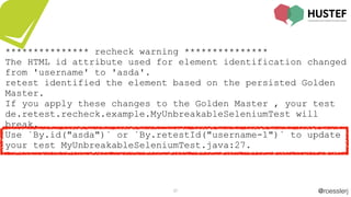 @roesslerj37
*************** recheck warning ***************
The HTML id attribute used for element identification changed
from 'username' to 'asda'.
retest identified the element based on the persisted Golden
Master.
If you apply these changes to the Golden Master , your test
de.retest.recheck.example.MyUnbreakableSeleniumTest will
break.
Use `By.id("asda")` or `By.retestId("username-1")` to update
your test MyUnbreakableSeleniumTest.java:27.
 