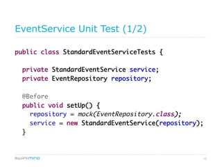 12
EventService Unit Test (1/2)
public class StandardEventServiceTests {
private StandardEventService service;
private EventRepository repository;
@Before
public void setUp() {
repository = mock(EventRepository.class);
service = new StandardEventService(repository);
}
 