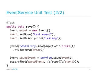 13
EventService Unit Test (2/2)
@Test
public void save() {
Event event = new Event();
event.setName("test event");
event.setDescription("testing");
given(repository.save(any(Event.class)))
.willReturn(event);
Event savedEvent = service.save(event);
assertThat(savedEvent, is(equalTo(event)));
}
 