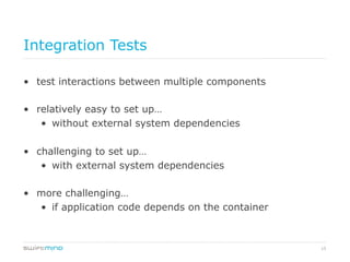 15
Integration Tests
•  test interactions between multiple components
•  relatively easy to set up…
•  without external system dependencies
•  challenging to set up…
•  with external system dependencies
•  more challenging…
•  if application code depends on the container
 