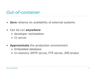 19
Out-of-container
•  Zero reliance on availability of external systems
•  Can be run anywhere
•  developer workstation
•  CI server
•  Approximate the production environment
•  Embedded database
•  In-memory SMTP server, FTP server, JMS broker
 