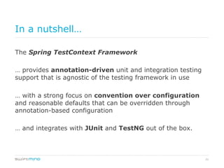 21
In a nutshell…
The Spring TestContext Framework
… provides annotation-driven unit and integration testing
support that is agnostic of the testing framework in use
… with a strong focus on convention over configuration
and reasonable defaults that can be overridden through
annotation-based configuration
… and integrates with JUnit and TestNG out of the box.
 