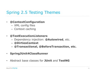 24
Spring 2.5 Testing Themes
•  @ContextConfiguration
–  XML config files
–  Context caching
•  @TestExecutionListeners
–  Dependency injection: @Autowired, etc.
–  @DirtiesContext
–  @Transactional, @BeforeTransaction, etc.
•  SpringJUnit4ClassRunner
•  Abstract base classes for JUnit and TestNG
 