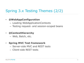 26
Spring 3.x Testing Themes (2/2)
•  @WebAppConfiguration
–  Loading WebApplicationContexts
–  Testing request- and session-scoped beans
•  @ContextHierarchy
–  Web, Batch, etc.
•  Spring MVC Test framework
–  Server-side MVC and REST tests
–  Client-side REST tests
 