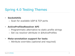 27
Spring 4.0 Testing Themes
•  SocketUtils
–  Scan for available UDP & TCP ports
•  ActiveProfilesResolver API
–  Programmatic alternative to static profile strings
–  Set via resolver attribute in @ActiveProfiles
•  Meta-annotation support for tests
–  Attribute overrides (optional and required)
 