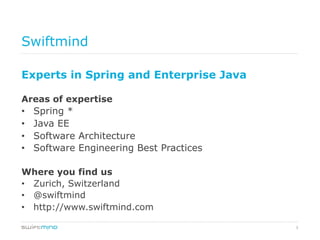 3
Swiftmind
Experts in Spring and Enterprise Java
Areas of expertise
•  Spring *
•  Java EE
•  Software Architecture
•  Software Engineering Best Practices
Where you find us
•  Zurich, Switzerland
•  @swiftmind
•  http://www.swiftmind.com
 