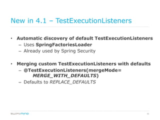 30
New in 4.1 – TestExecutionListeners
•  Automatic discovery of default TestExecutionListeners
–  Uses SpringFactoriesLoader
–  Already used by Spring Security
•  Merging custom TestExecutionListeners with defaults
–  @TestExecutionListeners(mergeMode=
MERGE_WITH_DEFAULTS)
–  Defaults to REPLACE_DEFAULTS
 