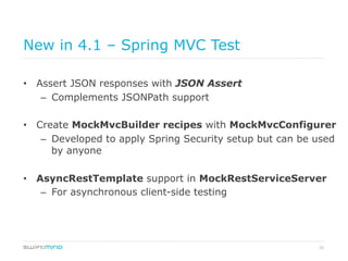 31
New in 4.1 – Spring MVC Test
•  Assert JSON responses with JSON Assert
–  Complements JSONPath support
•  Create MockMvcBuilder recipes with MockMvcConfigurer
–  Developed to apply Spring Security setup but can be used
by anyone
•  AsyncRestTemplate support in MockRestServiceServer
–  For asynchronous client-side testing
 